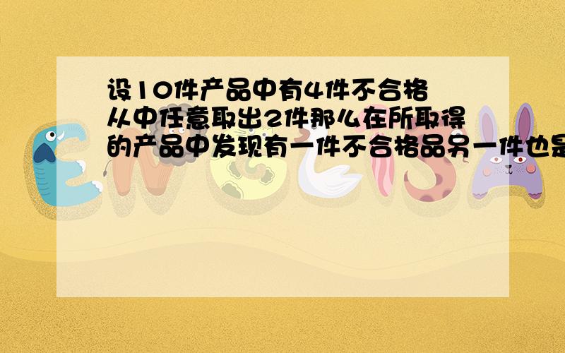 设10件产品中有4件不合格 从中任意取出2件那么在所取得的产品中发现有一件不合格品另一件也是不合格的概率用大学的条件概率