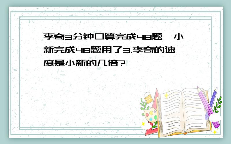 李奇3分钟口算完成48题,小新完成48题用了3.李奇的速度是小新的几倍?