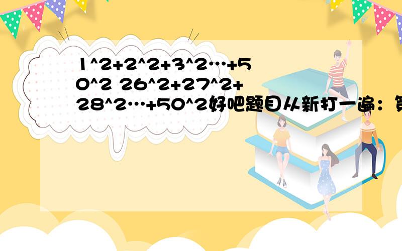 1^2+2^2+3^2…+50^2 26^2+27^2+28^2…+50^2好吧题目从新打一遍：第一题1^2+2^2+3^2…+50^2 第二题26^2+27^2+28^2…+50^2