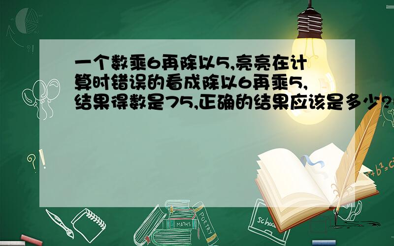 一个数乘6再除以5,亮亮在计算时错误的看成除以6再乘5,结果得数是75,正确的结果应该是多少?哪位高手帮帮忙,加分的!急