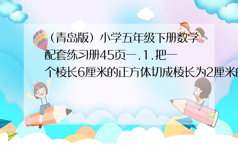 （青岛版）小学五年级下册数学配套练习册45页一.1.把一个棱长6厘米的正方体切成棱长为2厘米的小正方体,可以得到（ )个小正方体.2.一块方木长2米,横截面是边长1分米的正方形,它的表面积