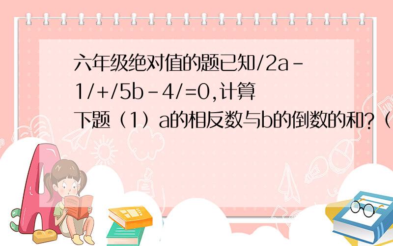 六年级绝对值的题已知/2a-1/+/5b-4/=0,计算下题（1）a的相反数与b的倒数的和?（2）a的绝对值与b的绝对值的和?