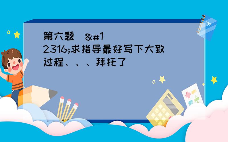 第六题〜〜求指导最好写下大致过程、、、拜托了