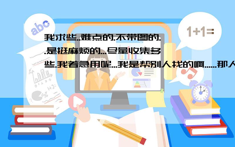 我求些..难点的.不带图的..是挺麻烦的...尽量收集多些.我着急用呢...我是帮别人找的啊......那人家境比较困难吧....用我MP4弄点题也能将就做......他物理很好呢.......所以啊.......