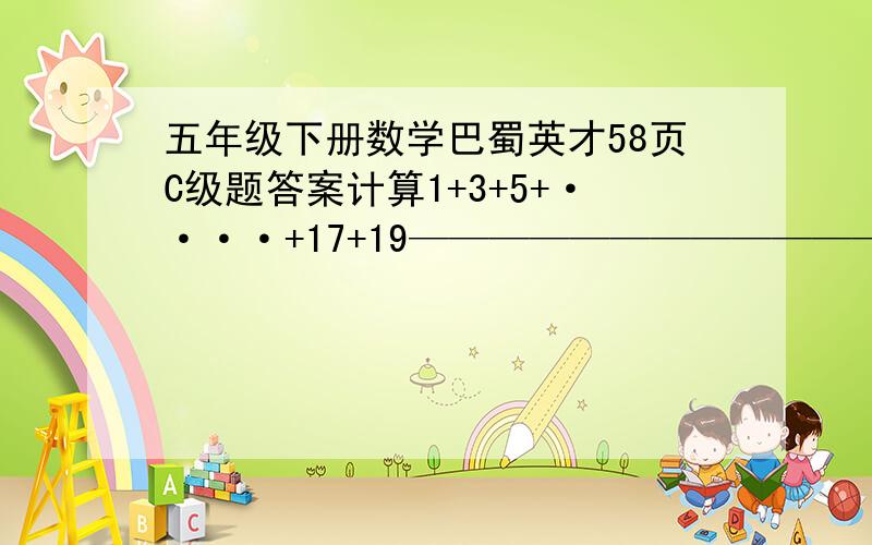 五年级下册数学巴蜀英才58页C级题答案计算1+3+5+····+17+19———————————— 的值2+4+6+····+18+20