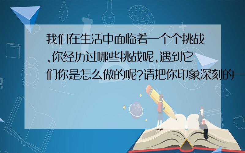 我们在生活中面临着一个个挑战,你经历过哪些挑战呢,遇到它们你是怎么做的呢?请把你印象深刻的一次有意义的挑战写下来.