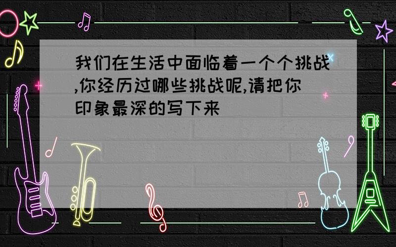 我们在生活中面临着一个个挑战,你经历过哪些挑战呢,请把你印象最深的写下来