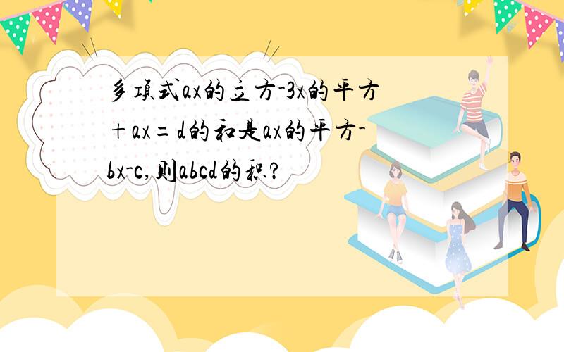 多项式ax的立方-3x的平方+ax=d的和是ax的平方-bx-c,则abcd的积?