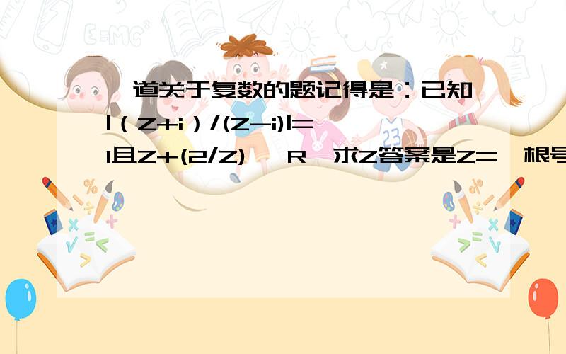 一道关于复数的题记得是：已知|（Z+i）/(Z-i)|=1且Z+(2/Z) ∈R,求Z答案是Z=±根号2 i 我设Z=x+yi只能算出 x=0,所以y≠0 之后就算不出了