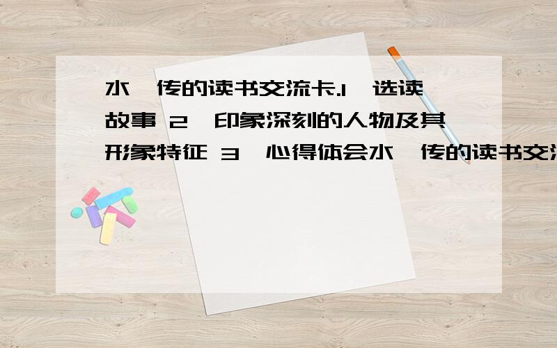 水浒传的读书交流卡.1、选读故事 2、印象深刻的人物及其形象特征 3、心得体会水浒传的读书交流卡.1、选读故事2、印象深刻的人物及其形象特征3、心得体会不是写词语，是这样子的读书交