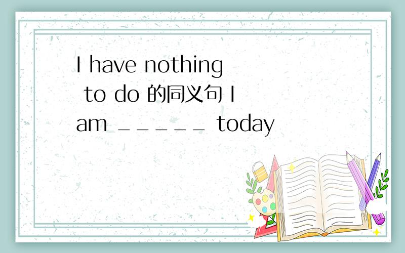 I have nothing to do 的同义句 I am _____ today