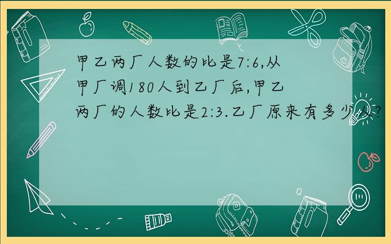 甲乙两厂人数的比是7:6,从甲厂调180人到乙厂后,甲乙两厂的人数比是2:3.乙厂原来有多少人?