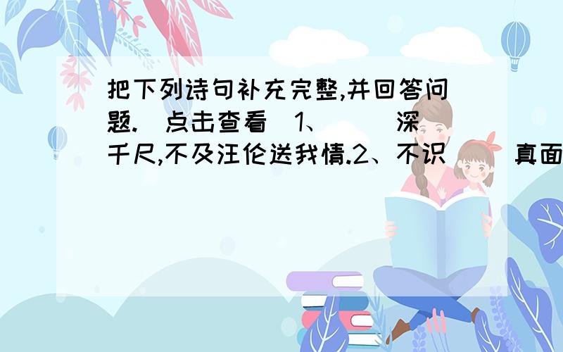 把下列诗句补充完整,并回答问题.（点击查看）1、（ ）深千尺,不及汪伦送我情.2、不识（ ）真面目,只缘身在此山中.3、京口瓜州一水间,（ ）只隔数重山.4、朝辞（ ）彩云间,千里江陵一日