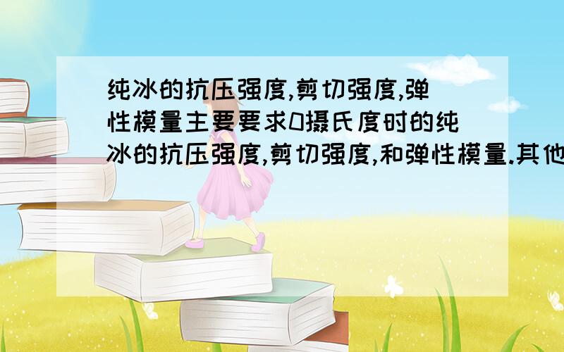 纯冰的抗压强度,剪切强度,弹性模量主要要求0摄氏度时的纯冰的抗压强度,剪切强度,和弹性模量.其他的无关的就不要回了.或变形模量也可以.那个,能否解释一下,为什么抗压强度是0.3-5.5mpa,而