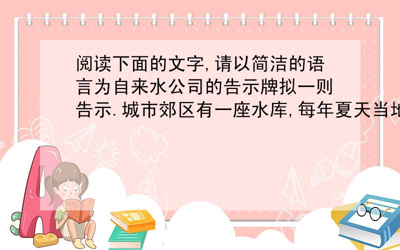 阅读下面的文字,请以简洁的语言为自来水公司的告示牌拟一则告示.城市郊区有一座水库,每年夏天当地都有一批游泳爱好者前去游泳.而水库是城市自来水公司的取水源.为保持水源的清洁卫