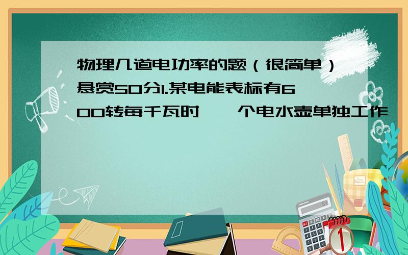 物理几道电功率的题（很简单）悬赏50分1.某电能表标有600转每千瓦时,一个电水壶单独工作一分钟转盘转20转,求电水壶的实际功率.2.某电能表标有3000转每千瓦时的字样,只让洗衣机单独工作20