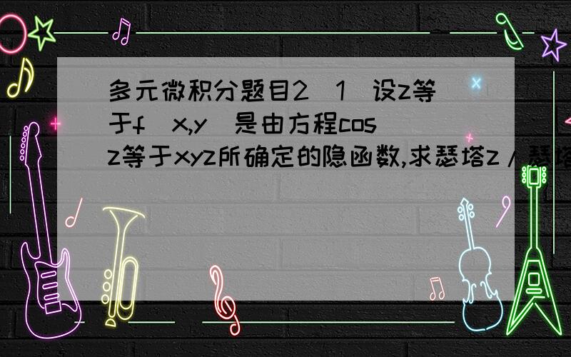 多元微积分题目2（1）设z等于f(x,y)是由方程cosz等于xyz所确定的隐函数,求瑟塔z/瑟塔y（2）设z等于xy,当x等于2,y等于1,的他x等于0.1,的他y等于-0.2,则全增量的他z等于?全微分dz等于什么?