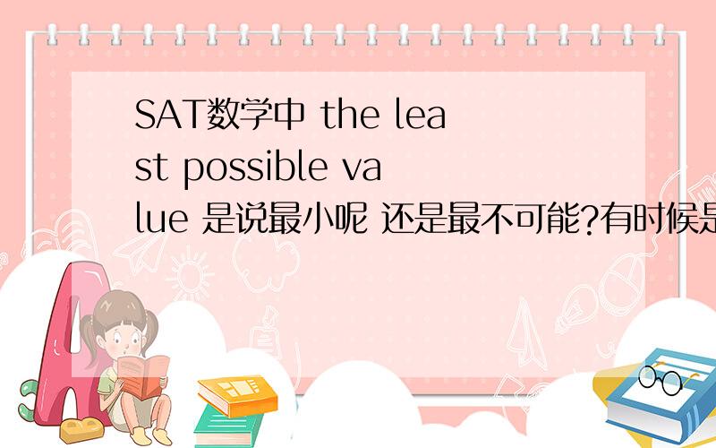 SAT数学中 the least possible value 是说最小呢 还是最不可能?有时候是说最小的 有时候是说在错的答案中找最错的那个。