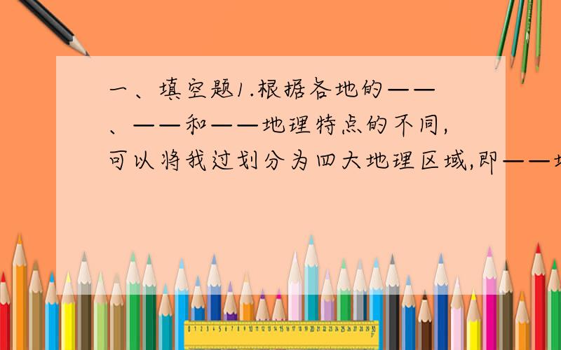 一、填空题1.根据各地的——、——和——地理特点的不同,可以将我过划分为四大地理区域,即——地区、——地区、——地区、——地区.2.受自然环境的影响,北方地区和南方地区的人们在