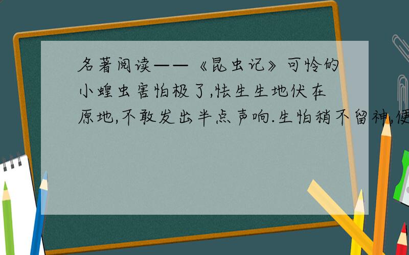 名著阅读——《昆虫记》可怜的小蝗虫害怕极了,怯生生地伏在原地,不敢发出半点声响.生怕稍不留神,便会命丧黄泉,在它最害怕的时候,它甚至莫明其妙地向前移动,靠近了螳螂.它居然如此地