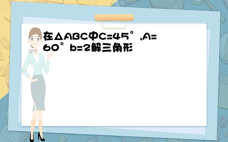 在△ABC中C=45°,A=60°b=2解三角形