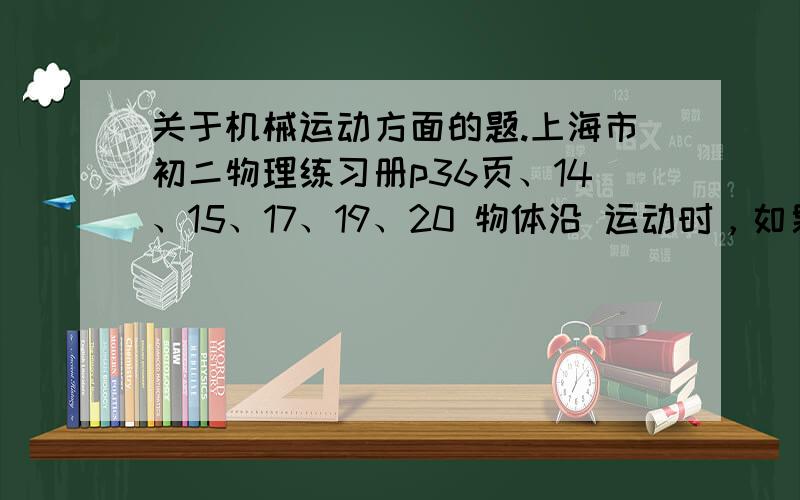 关于机械运动方面的题.上海市初二物理练习册p36页、14、15、17、19、20 物体沿 运动时，如果在 时间内通过的路程 这种运动就叫变速直线运动。用 可以粗略的描述做变速直线运动的物体运动