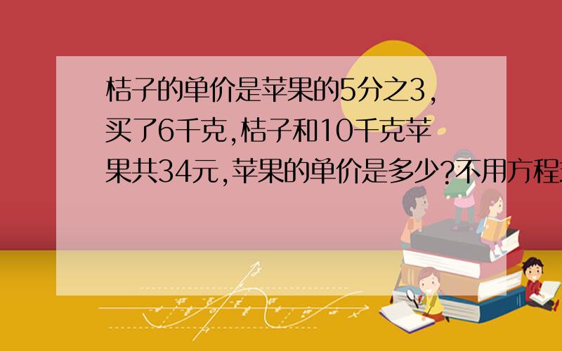 桔子的单价是苹果的5分之3,买了6千克,桔子和10千克苹果共34元,苹果的单价是多少?不用方程式解答,列式计算,说明,）