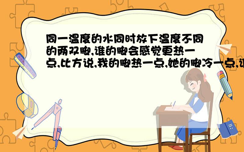 同一温度的水同时放下温度不同的两双脚,谁的脚会感觉更热一点,比方说,我的脚热一点,她的脚冷一点,谁的脚觉得更热.