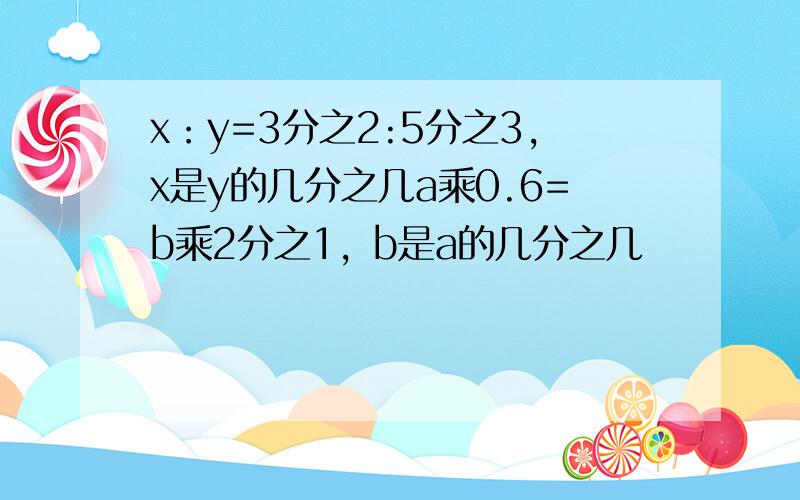 x：y=3分之2:5分之3,x是y的几分之几a乘0.6=b乘2分之1，b是a的几分之几