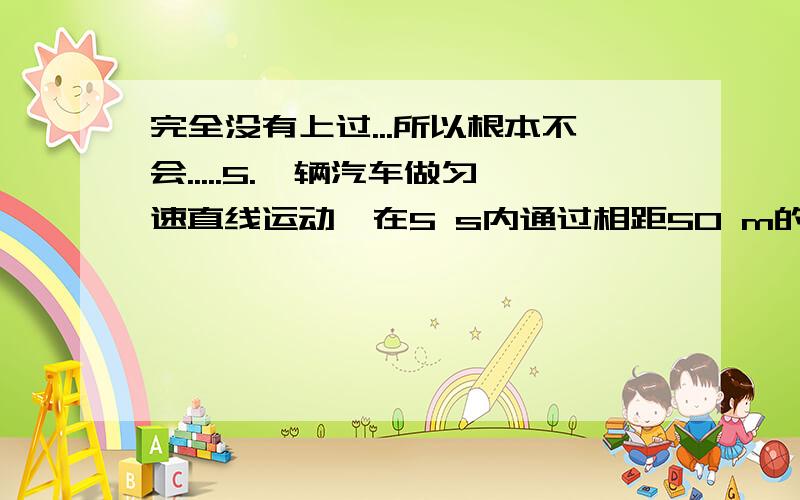 完全没有上过...所以根本不会.....5.一辆汽车做匀速直线运动,在5 s内通过相距50 m的A、B两根电线杆,若汽车经过B杆后改做匀加速直线运动,到达下一根电线杆时速度达到15 m/s,若B、C两杆相距也