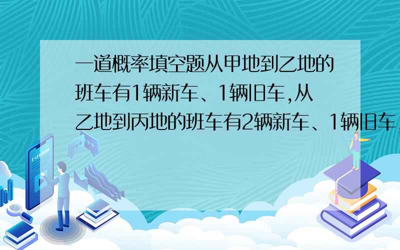 一道概率填空题从甲地到乙地的班车有1辆新车、1辆旧车,从乙地到丙地的班车有2辆新车、1辆旧车,若班车半小时1辆轮流发出.某人随机乘车,从甲地到丙地都坐新车的的概率是______