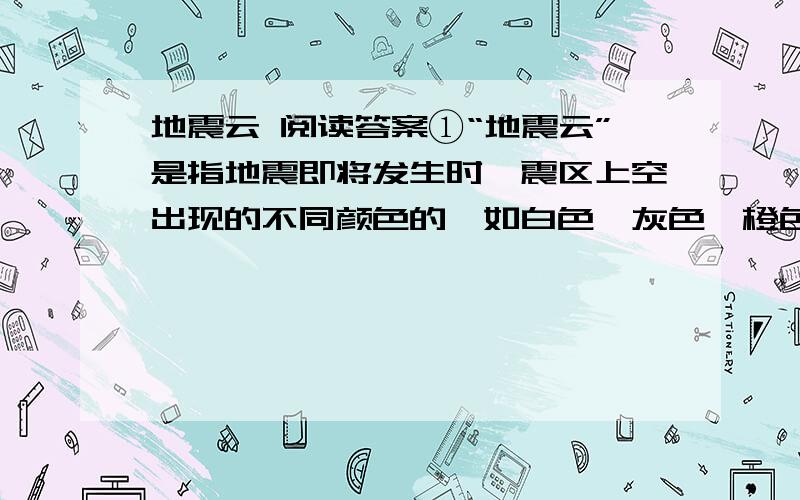 地震云 阅读答案①“地震云”是指地震即将发生时,震区上空出现的不同颜色的,如白色、灰色、橙色、橘红色等的带状云.其分布方向同震中垂直,一般出现于早晨和傍晚.据目测估计,地震云高