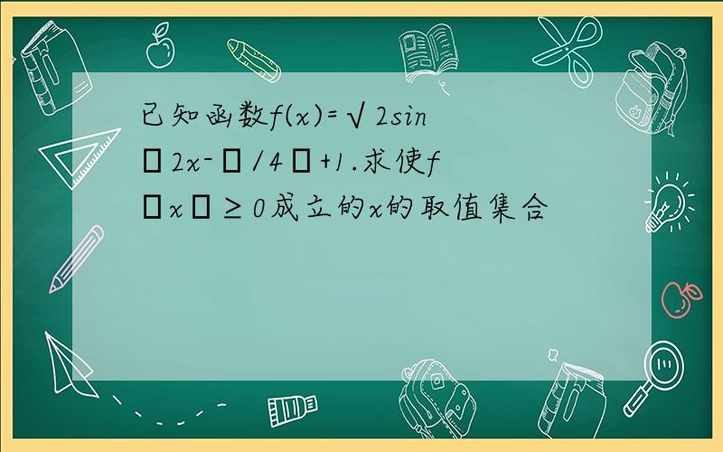 已知函数f(x)=√2sin﹙2x-π/4﹚+1.求使f﹙x﹚≥0成立的x的取值集合