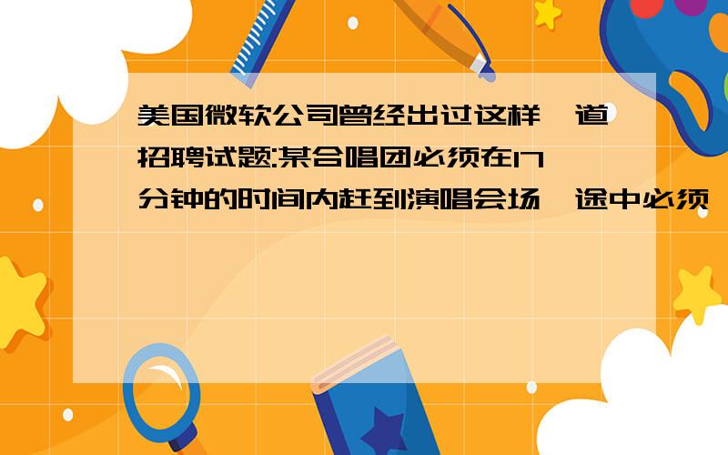 美国微软公司曾经出过这样一道招聘试题:某合唱团必须在17分钟的时间内赶到演唱会场,途中必须一座桥.一次最多可以有两人一起过桥,而过桥的时候必须持有手电筒.因为他们只有一只手电筒