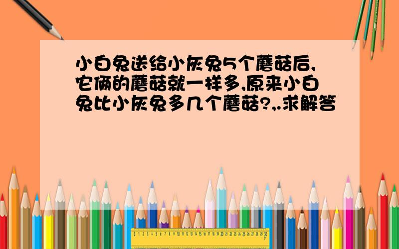 小白兔送给小灰兔5个蘑菇后,它俩的蘑菇就一样多,原来小白兔比小灰兔多几个蘑菇?,.求解答