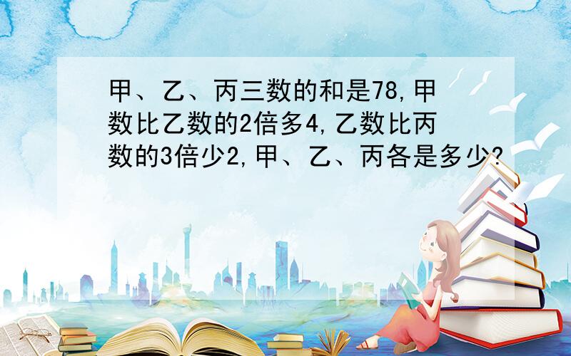 甲、乙、丙三数的和是78,甲数比乙数的2倍多4,乙数比丙数的3倍少2,甲、乙、丙各是多少?