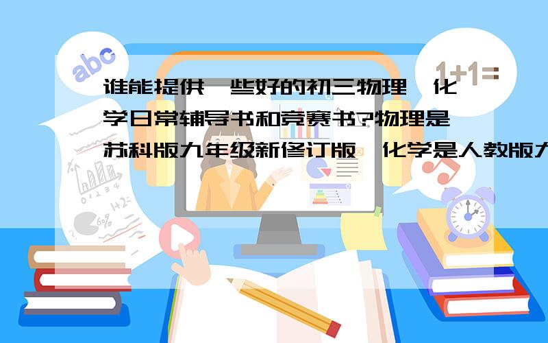 谁能提供一些好的初三物理、化学日常辅导书和竞赛书?物理是苏科版九年级新修订版,化学是人教版九年级新修订版,都是每学期一册的,不是全一册的.最好由一些难度,灵活.竞赛书也麻烦大家