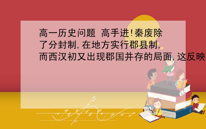 高一历史问题 高手进!秦废除了分封制,在地方实行郡县制,而西汉初又出现郡国并存的局面,这反映了(  )A、封建主义还不够强大        B、事物发展的渐进性C、历史的多样性和复杂性      D、新