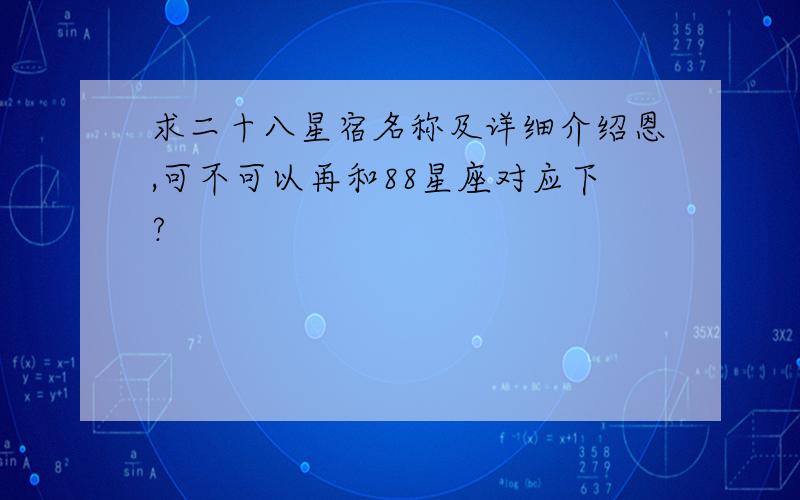 求二十八星宿名称及详细介绍恩,可不可以再和88星座对应下?