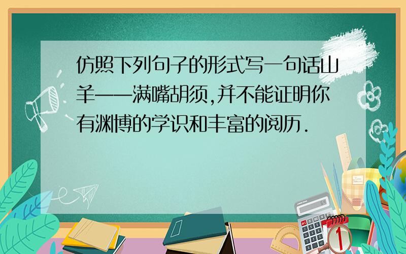 仿照下列句子的形式写一句话山羊——满嘴胡须,并不能证明你有渊博的学识和丰富的阅历.