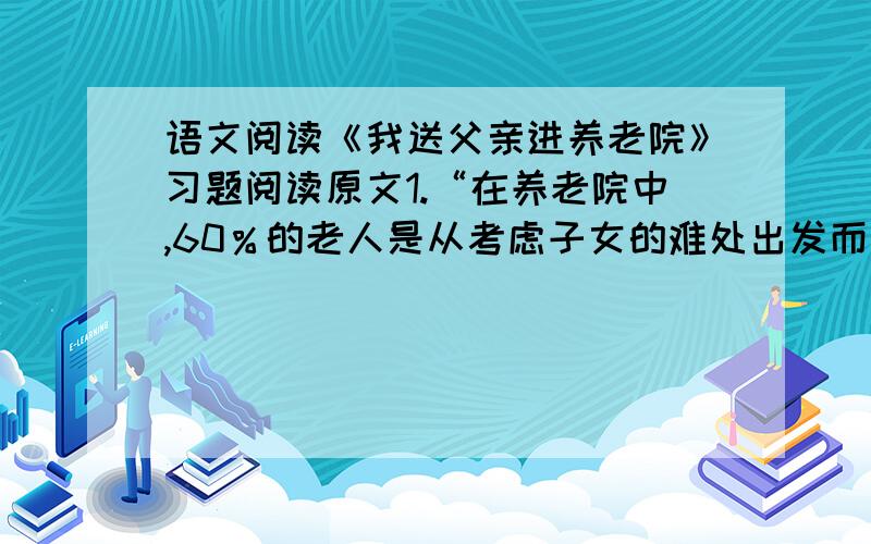 语文阅读《我送父亲进养老院》习题阅读原文1.“在养老院中,60％的老人是从考虑子女的难处出发而入住的”,“我”的父亲属于这一类吗?父亲为什么会同意去养老院?（4分）2.在1~6段（从开