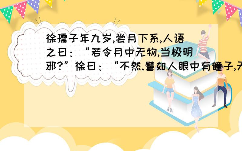 徐孺子年九岁,尝月下系,人语之曰：“若令月中无物,当极明邪?”徐曰：“不然.譬如人眼中有瞳子,无此必不明.”