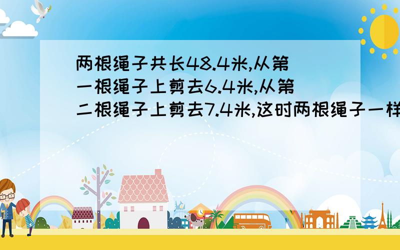 两根绳子共长48.4米,从第一根绳子上剪去6.4米,从第二根绳子上剪去7.4米,这时两根绳子一样长,求这两根绳求明细答案和说明