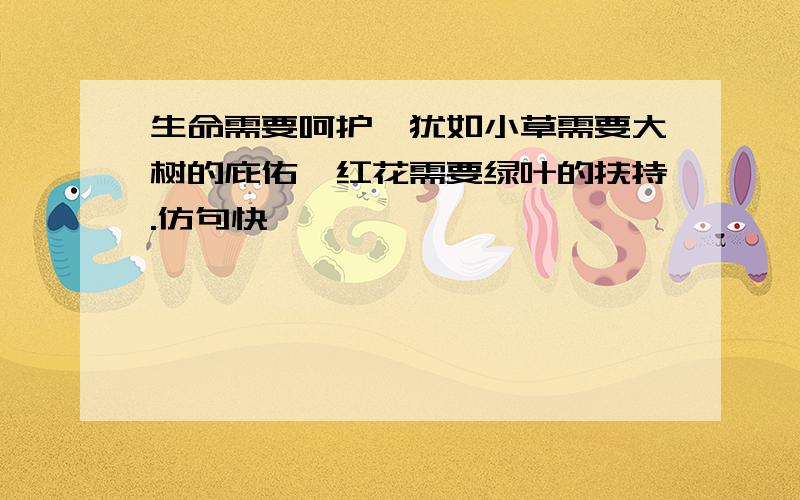 生命需要呵护,犹如小草需要大树的庇佑,红花需要绿叶的扶持.仿句快