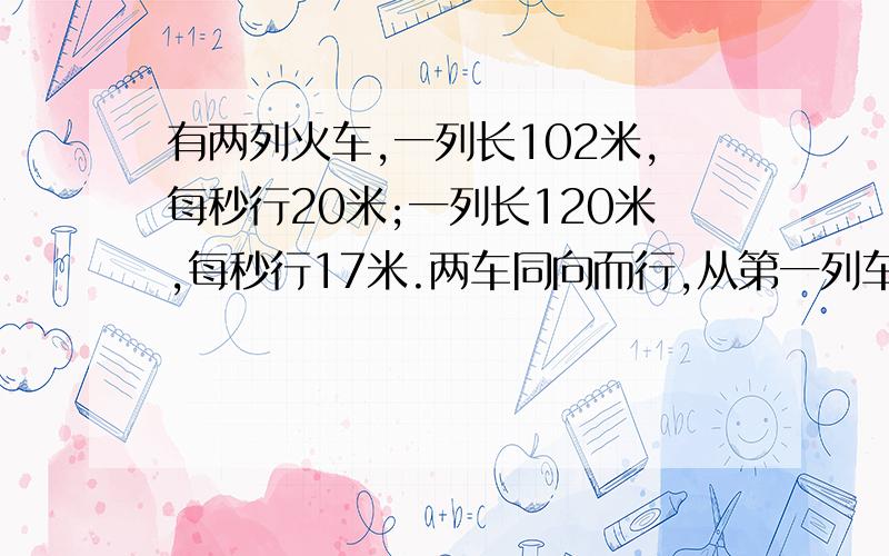 有两列火车,一列长102米,每秒行20米;一列长120米,每秒行17米.两车同向而行,从第一列车追及第二列车到两车离开需要几秒?