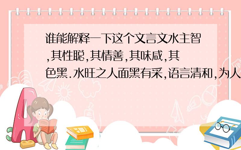 谁能解释一下这个文言文水主智,其性聪,其情善,其味咸,其色黑.水旺之人面黑有采,语言清和,为人深思熟虑,足智多谋,学识过人.太过则好说是非,飘荡贪淫.不及则人物短小,性情无常,胆小无略,