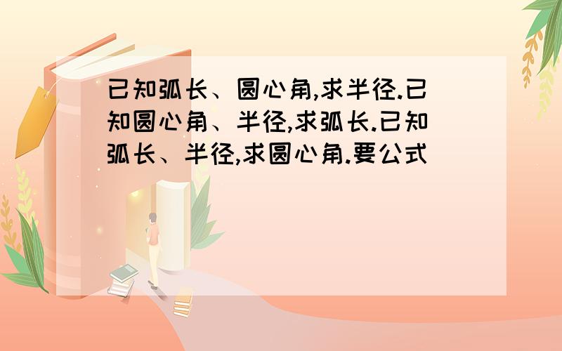 已知弧长、圆心角,求半径.已知圆心角、半径,求弧长.已知弧长、半径,求圆心角.要公式