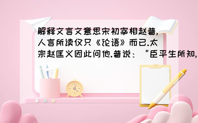 解释文言文意思宋初宰相赵普,人言所读仅只《论语》而已.太宗赵匡义因此问他.普说：“臣平生所知,诚不出此,昔以其半辅太祖定天下,今欲以其半辅陛下致太平.” 翻译这篇文章