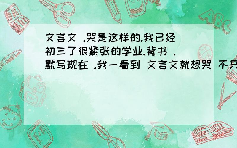 文言文 .哭是这样的.我已经初三了很紧张的学业.背书 .默写现在 .我一看到 文言文就想哭 不只是 这些原因 这几天 网恋的女孩子说要等我 8年.然后去接她她才12岁.我觉得我很对不起她.然后