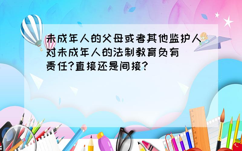 未成年人的父母或者其他监护人对未成年人的法制教育负有（）责任?直接还是间接?